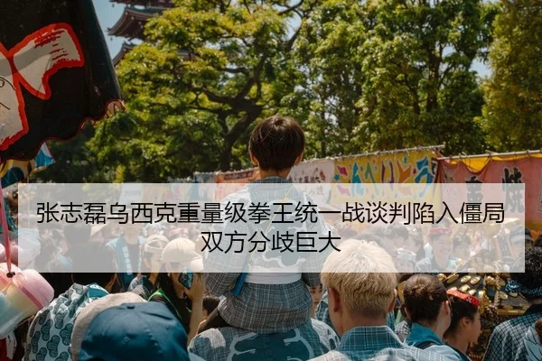 张志磊乌西克重量级拳王统一战谈判陷入僵局 双方分歧巨大